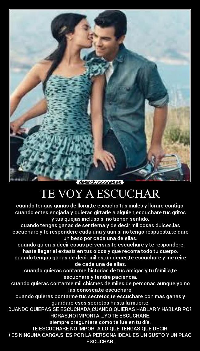 TE VOY A ESCUCHAR - cuando tengas ganas de llorar,te escucho tus males y llorare contigo.
cuando estes enojada y quieras girtarle a alguien,escuchare tus gritos
y tus quejas incluso si no tienen sentido.
cuando tengas ganas de ser tierna y de decir mil cosas dulces,las
escuchare y te respondere cada una y aun si no tengo respuesta,te dare
un beso por cada una de ellas.
cuando quieras decir cosas perversas,te escuchare y te respondere
hasta llegar al extasis en tus oidos y que recorra todo tu cuerpo.
cuando tengas ganas de decir mil estupideces,te escuchare y me reire
de cada una de ellas.
cuando quieras contarme historias de tus amigas y tu familia,te
escuchare y tendre paciencia.
cuando quieras contarme mil chismes de miles de personas aunque yo no
las conosca,te escuchare.
cuando quieras contarme tus secretos,te escuchare con mas ganas y
guardare esos secretos hasta la muerte.
CUANDO QUIERAS SE ESCUCHADA,CUANDO QUIERAS HABLAR Y HABLAR POR
HORAS,NO IMPORTA....YO TE ESCUCHARE.
siempre preguntare como te fue en tu día.
TE ESCUCHARE NO IMPORTA LO QUE TENGAS QUE DECIR.
NO ES NINGUNA CARGA,SI ES POR LA PERSONA IDEAL ES UN GUSTO Y UN PLACER
ESCUCHAR.