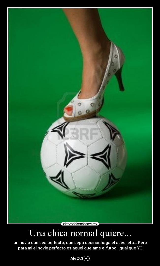Una chica normal quiere... - un novio que sea perfecto, que sepa cocinar,haga el aseo, etc... Pero
para mi el novio perfecto es aquel que ame el futbol igual que YO♥

AleCC([+])