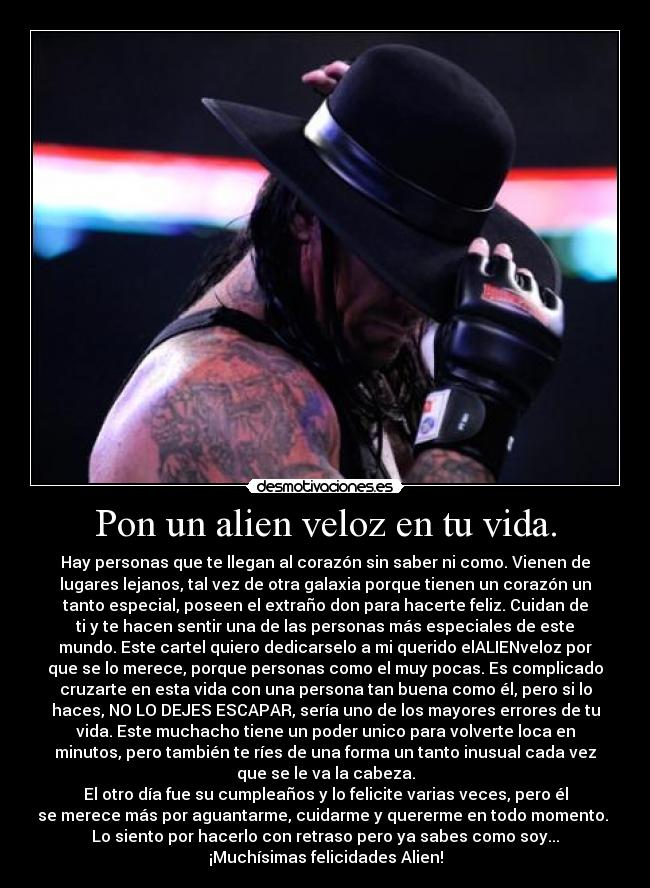 Pon un alien veloz en tu vida. - Hay personas que te llegan al corazón sin saber ni como. Vienen de
lugares lejanos, tal vez de otra galaxia porque tienen un corazón un
tanto especial, poseen el extraño don para hacerte feliz. Cuidan de
ti y te hacen sentir una de las personas más especiales de este
mundo. Este cartel quiero dedicarselo a mi querido elALIENveloz por
que se lo merece, porque personas como el muy pocas. Es complicado
cruzarte en esta vida con una persona tan buena como él, pero si lo
haces, NO LO DEJES ESCAPAR, sería uno de los mayores errores de tu
vida. Este muchacho tiene un poder unico para volverte loca en
minutos, pero también te ríes de una forma un tanto inusual cada vez
que se le va la cabeza.
El otro día fue su cumpleaños y lo felicite varias veces, pero él
se merece más por aguantarme, cuidarme y quererme en todo momento. 
Lo siento por hacerlo con retraso pero ya sabes como soy...
¡Muchísimas felicidades Alien!