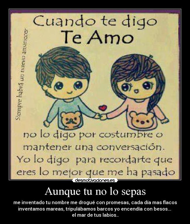 Aunque tu no lo sepas - me inventado tu nombre me drogué con promesas, cada día mas flacos
inventamos mareas, tripulábamos barcos yo encendía con besos... 
el mar de tus labios..♥