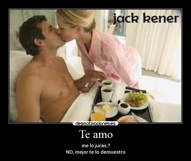 Te amo - me lo juras.?
NO, mejor te lo demuestro