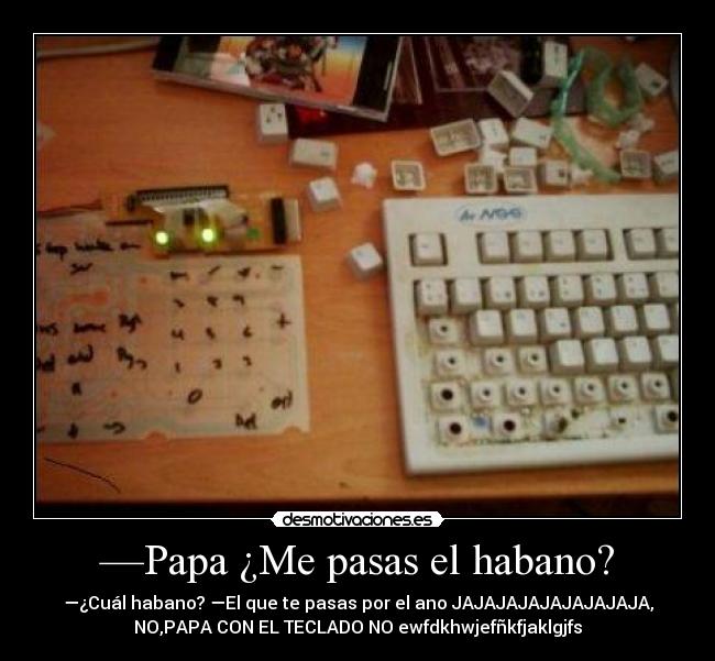 —Papa ¿Me pasas el habano? - —¿Cuál habano? —El que te pasas por el ano JAJAJAJAJAJAJAJAJA,
NO,PAPA CON EL TECLADO NO ewfdkhwjefñkfjaklgjfs