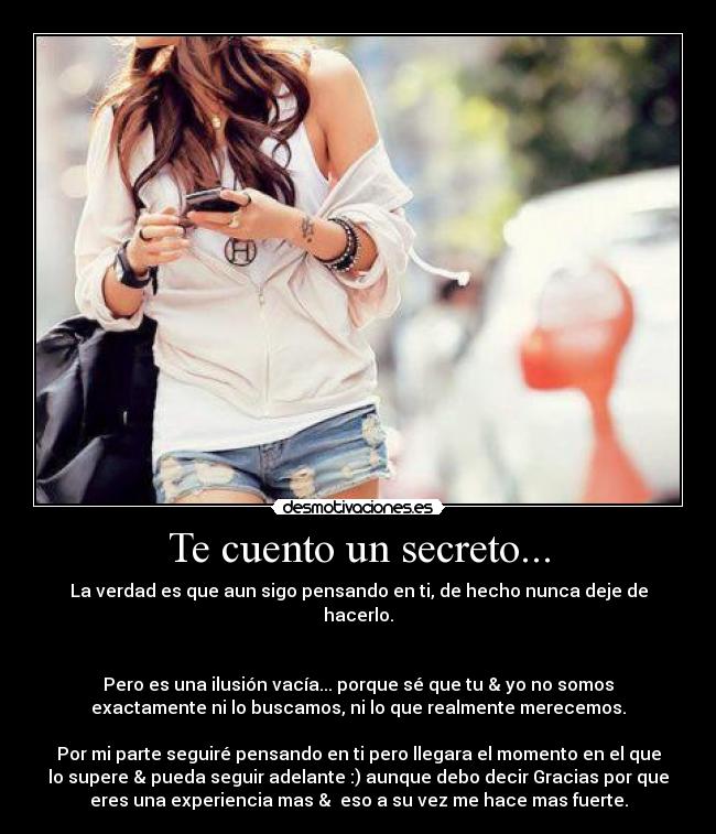 Te cuento un secreto... - La verdad es que aun sigo pensando en ti, de hecho nunca deje de
hacerlo.


Pero es una ilusión vacía... porque sé que tu & yo no somos
exactamente ni lo buscamos, ni lo que realmente merecemos.

Por mi parte seguiré pensando en ti pero llegara el momento en el que
lo supere & pueda seguir adelante :) aunque debo decir Gracias por que
eres una experiencia mas &  eso a su vez me hace mas fuerte.