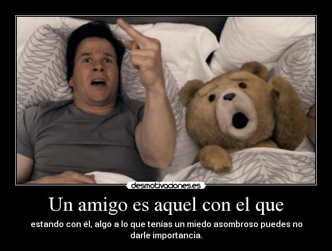 Un amigo es aquel con el que - estando con él, algo a lo que tenías un miedo asombroso puedes no
darle importancia.