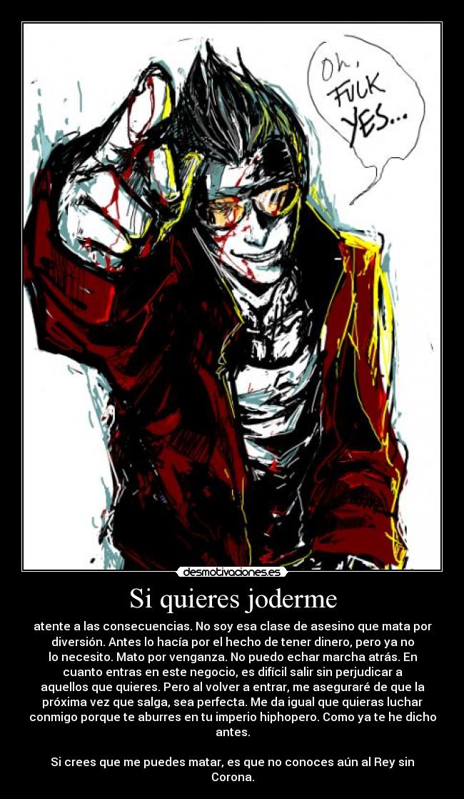 Si quieres joderme - atente a las consecuencias. No soy esa clase de asesino que mata por
diversión. Antes lo hacía por el hecho de tener dinero, pero ya no
lo necesito. Mato por venganza. No puedo echar marcha atrás. En
cuanto entras en este negocio, es difícil salir sin perjudicar a
aquellos que quieres. Pero al volver a entrar, me aseguraré de que la
próxima vez que salga, sea perfecta. Me da igual que quieras luchar
conmigo porque te aburres en tu imperio hiphopero. Como ya te he dicho
antes.

Si crees que me puedes matar, es que no conoces aún al Rey sin
Corona.