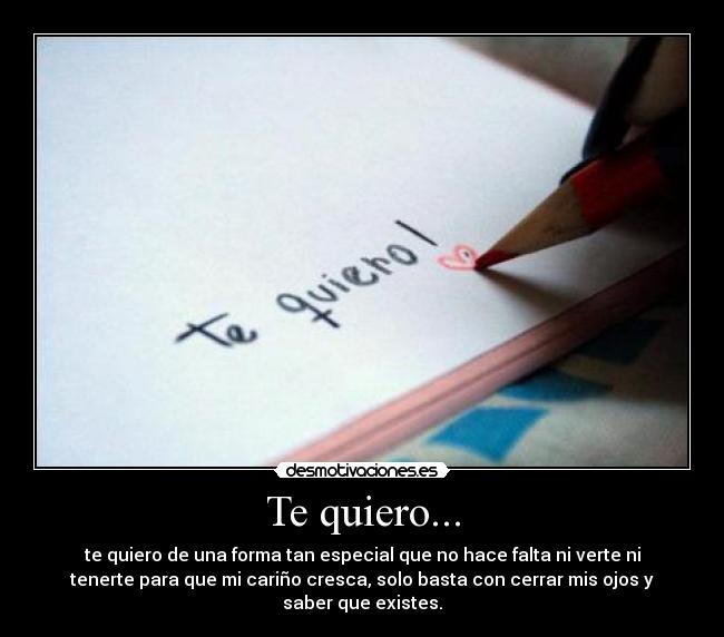 Te quiero... - te quiero de una forma tan especial que no hace falta ni verte ni
tenerte para que mi cariño cresca, solo basta con cerrar mis ojos y
saber que existes.