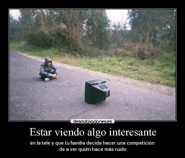 Estar viendo algo interesante - en la tele y que tu familia decida hacer una competición
de a ver quién hace más ruido