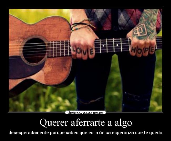 Querer aferrarte a algo - desesperadamente porque sabes que es la única esperanza que te queda.