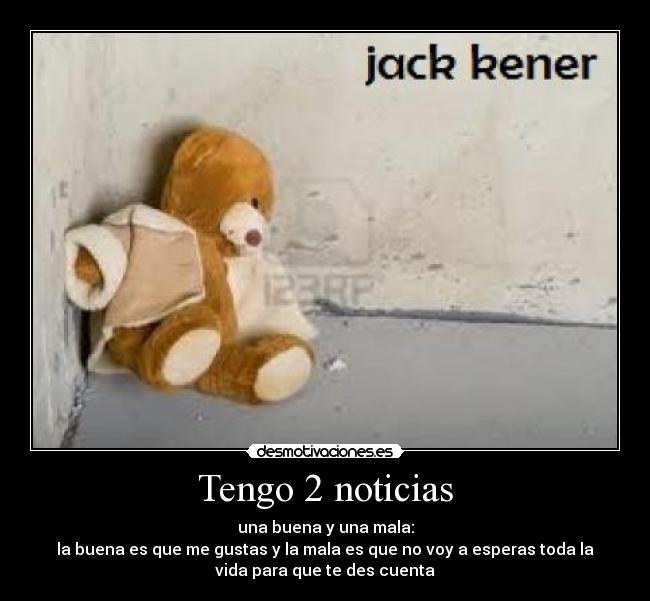 Tengo 2 noticias - una buena y una mala:
la buena es que me gustas y la mala es que no voy a esperas toda la
vida para que te des cuenta