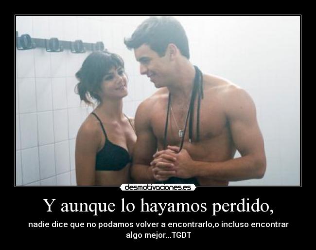 Y aunque lo hayamos perdido, - nadie dice que no podamos volver a encontrarlo,o incluso encontrar
algo mejor...TGDT