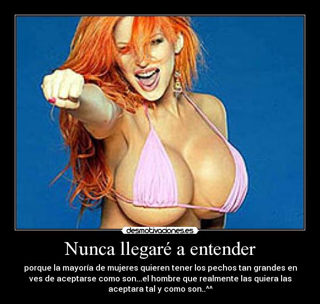 Nunca llegaré a entender - porque la mayoría de mujeres quieren tener los pechos tan grandes en
ves de aceptarse como son...el hombre que realmente las quiera las
aceptara tal y como son..^^