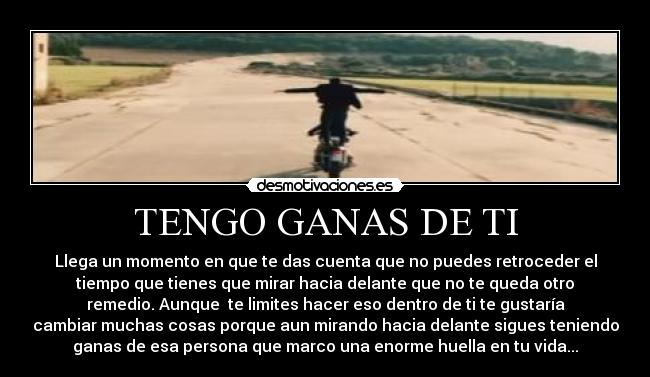 TENGO GANAS DE TI - Llega un momento en que te das cuenta que no puedes retroceder el
tiempo que tienes que mirar hacia delante que no te queda otro
remedio. Aunque  te limites hacer eso dentro de ti te gustaría
cambiar muchas cosas porque aun mirando hacia delante sigues teniendo
ganas de esa persona que marco una enorme huella en tu vida...