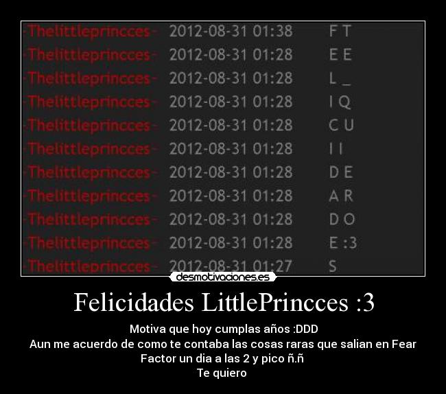Felicidades LittlePrincces :3 - Motiva que hoy cumplas años :DDD
Aun me acuerdo de como te contaba las cosas raras que salian en Fear
Factor un dia a las 2 y pico ñ.ñ
Te quiero