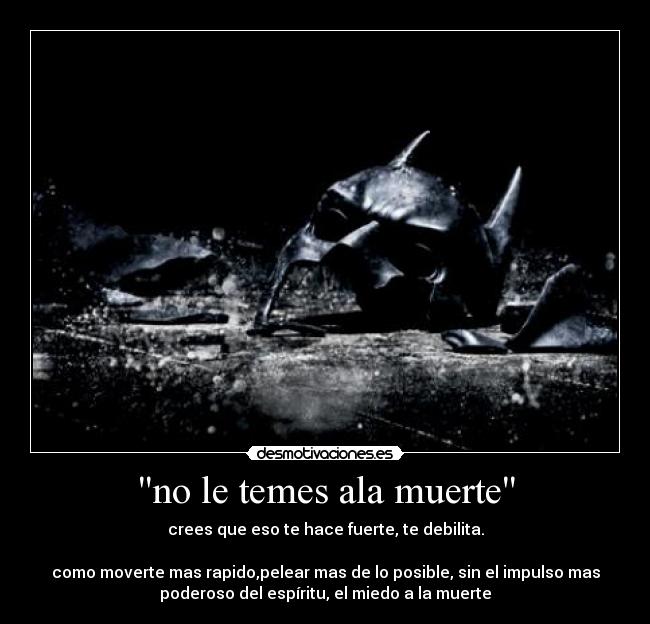 no le temes ala muerte - crees que eso te hace fuerte, te debilita.
como moverte mas rapido,pelear mas de lo posible, sin el impulso mas
poderoso del espíritu, el miedo a la muerte