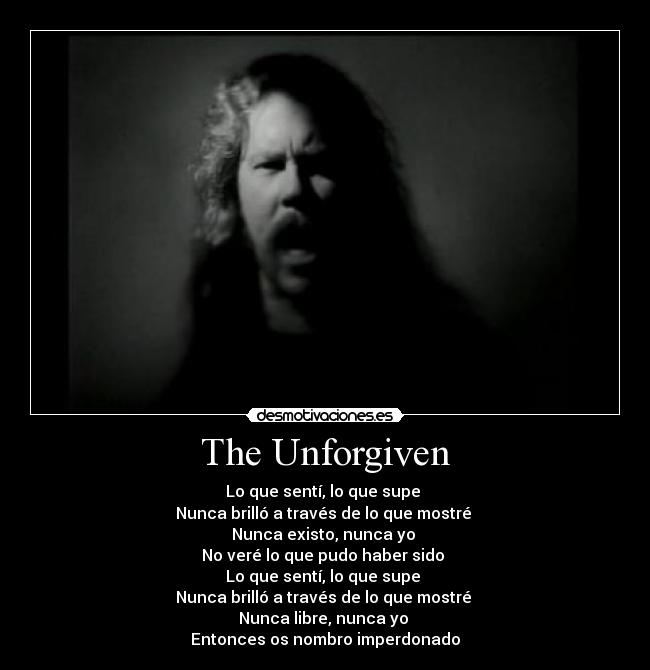 The Unforgiven - Lo que sentí, lo que supe 
Nunca brilló a través de lo que mostré 
Nunca existo, nunca yo 
No veré lo que pudo haber sido 
Lo que sentí, lo que supe 
Nunca brilló a través de lo que mostré 
Nunca libre, nunca yo 
Entonces os nombro imperdonado