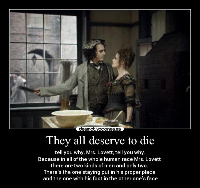 They all deserve to die - tell you why, Mrs. Lovett, tell you why.
Because in all of the whole human race Mrs. Lovett
there are two kinds of men and only two.
Theres the one staying put in his proper place
and the one with his foot in the other ones face
