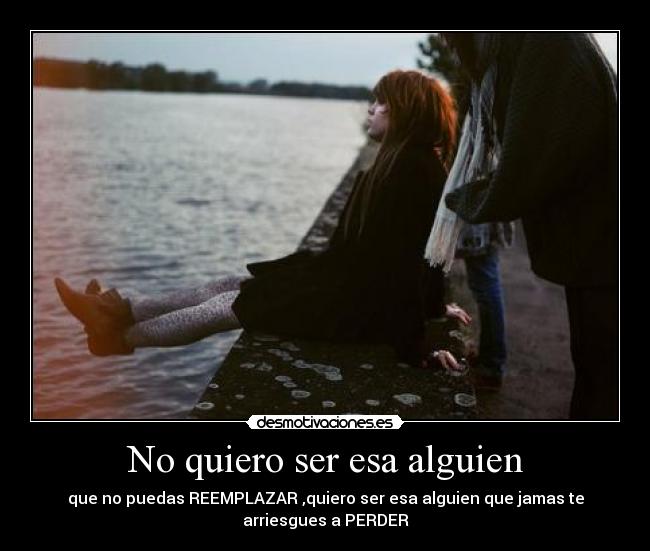 No quiero ser esa alguien - que no puedas REEMPLAZAR ,quiero ser esa alguien que jamas te
arriesgues a PERDER