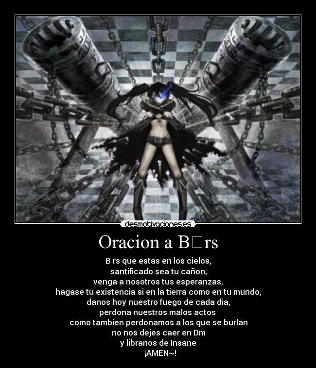 Oracion a B☆rs - B☆rs que estas en los cielos,
santificado sea tu cañon,
venga a nosotros tus esperanzas,
hagase tu existencia si en la tierra como en tu mundo,
danos hoy nuestro fuego de cada dia,
perdona nuestros malos actos 
como tambien perdonamos a los que se burlan
no nos dejes caer en Dm
y libranos de Insane
  ¡AMEN~!