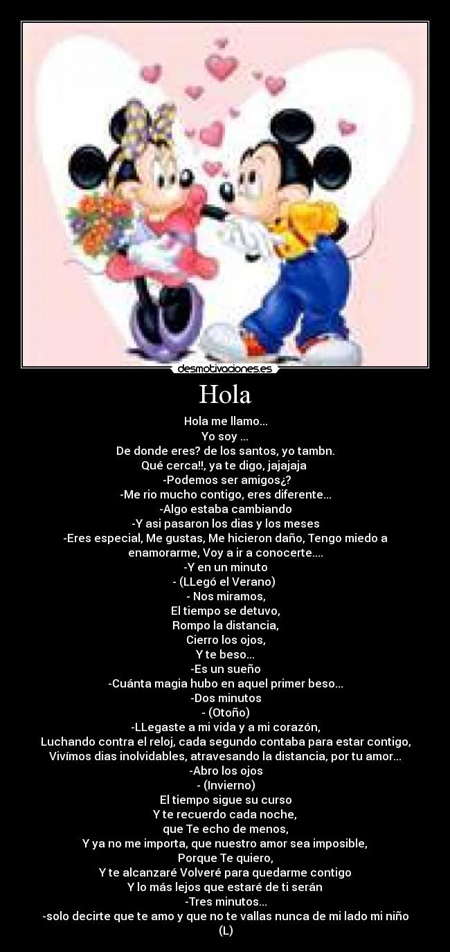 Hola - Hola me llamo...
Yo soy ...
De donde eres? de los santos, yo tambn.
Qué cerca!!, ya te digo, jajajaja 
 -Podemos ser amigos¿?
-Me rio mucho contigo, eres diferente...
-Algo estaba cambiando
-Y asi pasaron los dias y los meses
-Eres especial, Me gustas, Me hicieron daño, Tengo miedo a
enamorarme, Voy a ir a conocerte....
-Y en un minuto
- (LLegó el Verano) 
- Nos miramos,
El tiempo se detuvo,
Rompo la distancia,
Cierro los ojos,
Y te beso...
-Es un sueño
-Cuánta magia hubo en aquel primer beso...
-Dos minutos
- (Otoño)
-LLegaste a mi vida y a mi corazón,
Luchando contra el reloj, cada segundo contaba para estar contigo,
Vivímos dias inolvidables, atravesando la distancia, por tu amor...
-Abro los ojos
- (Invierno)
El tiempo sigue su curso
Y te recuerdo cada noche,
que Te echo de menos,
Y ya no me importa, que nuestro amor sea imposible,
Porque Te quiero,
Y te alcanzaré Volveré para quedarme contigo
Y lo más lejos que estaré de ti serán
-Tres minutos...
-solo decirte que te amo y que no te vallas nunca de mi lado mi niño
(L)
