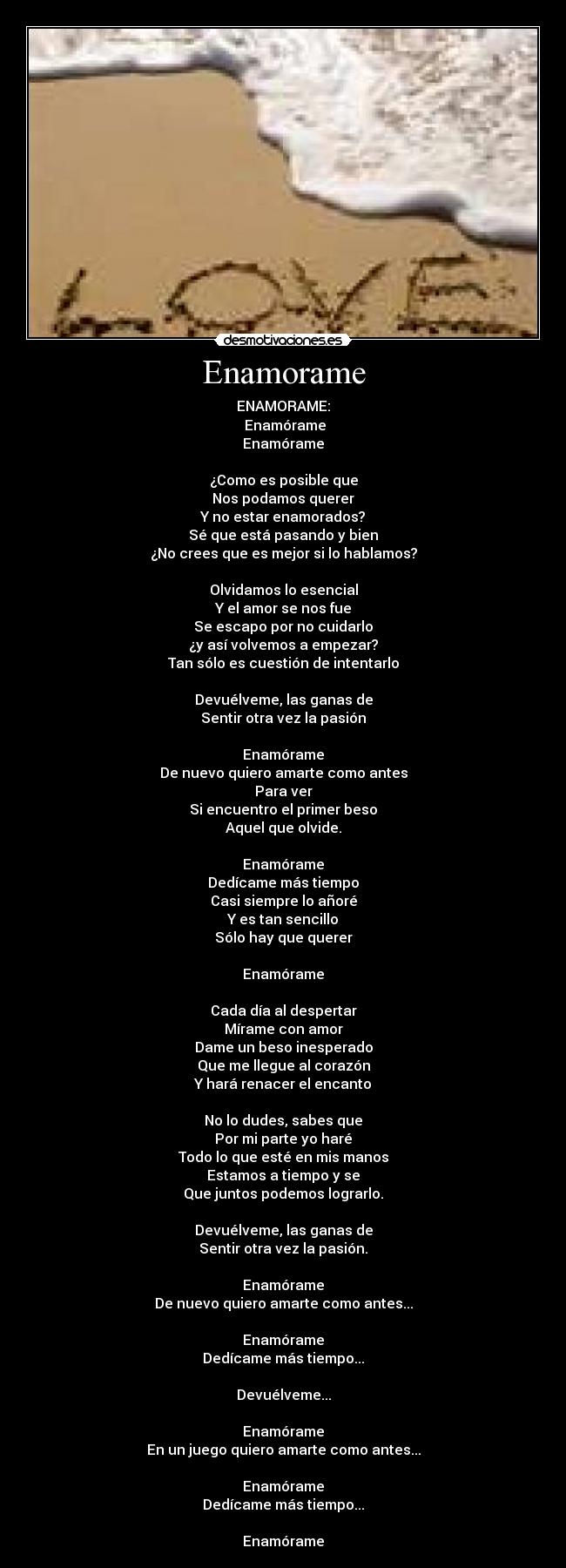 Enamorame - ENAMORAME:
 Enamórame
Enamórame

¿Como es posible que
Nos podamos querer
Y no estar enamorados?
Sé que está pasando y bien
¿No crees que es mejor si lo hablamos?

Olvidamos lo esencial
Y el amor se nos fue
Se escapo por no cuidarlo
¿y así volvemos a empezar?
Tan sólo es cuestión de intentarlo

Devuélveme, las ganas de
Sentir otra vez la pasión

Enamórame
De nuevo quiero amarte como antes
Para ver
Si encuentro el primer beso
Aquel que olvide.

Enamórame
Dedícame más tiempo
Casi siempre lo añoré
Y es tan sencillo
Sólo hay que querer

Enamórame

Cada día al despertar
Mírame con amor
Dame un beso inesperado
Que me llegue al corazón
Y hará renacer el encanto

No lo dudes, sabes que
Por mi parte yo haré
Todo lo que esté en mis manos
Estamos a tiempo y se
Que juntos podemos lograrlo.

Devuélveme, las ganas de
Sentir otra vez la pasión.

Enamórame
De nuevo quiero amarte como antes...

Enamórame
Dedícame más tiempo...

Devuélveme...

Enamórame
En un juego quiero amarte como antes...

Enamórame
Dedícame más tiempo...

Enamórame