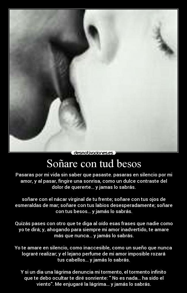 Soñare con tud besos - Pasaras por mi vida sin saber que pasaste. pasaras en silencio por mi
amor, y al pasar, fingire una sonrisa, como un dulce contraste del
dolor de quererte... y jamas lo sabrás.

soñare con el nácar virginal de tu frente; soñare con tus ojos de
esmeraldas de mar; soñare con tus labios desesperadamente; soñare
con tus besos... y jamás lo sabrás.

Quizás pases con otro que te diga al oído esas frases que nadie como
yo te dirá; y, ahogando para siempre mi amor inadvertido, te amare
más que nunca... y jamás lo sabrás.

Yo te amare en silencio, como inaccesible, como un sueño que nunca
lograré realizar; y el lejano perfume de mi amor imposible rozará
tus cabellos... y jamás lo sabrás.

Y si un dia una lágrima denuncia mi tormento, el tormento infinito
que te debo ocultar te diré sonriente:  No es nada... ha sido el
viento. Me enjugaré la lágrima... y jamás lo sabrás.