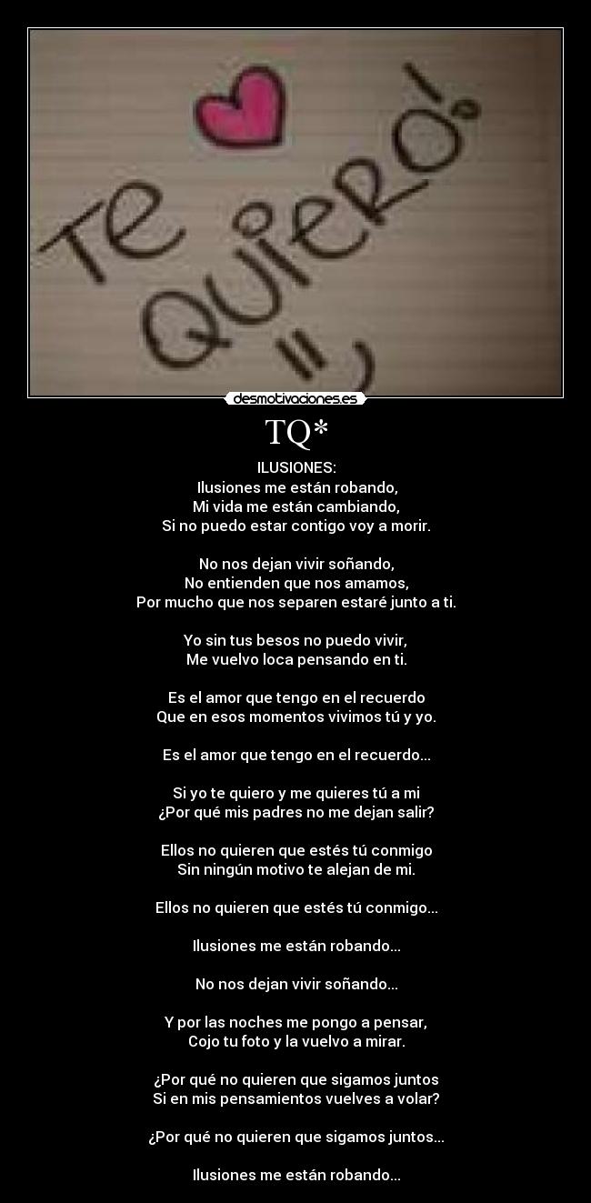 TQ* - ILUSIONES:
 Ilusiones me están robando,
Mi vida me están cambiando,
Si no puedo estar contigo voy a morir.

No nos dejan vivir soñando,
No entienden que nos amamos,
Por mucho que nos separen estaré junto a ti.

Yo sin tus besos no puedo vivir,
Me vuelvo loca pensando en ti.

Es el amor que tengo en el recuerdo
Que en esos momentos vivimos tú y yo.

Es el amor que tengo en el recuerdo...

Si yo te quiero y me quieres tú a mi
¿Por qué mis padres no me dejan salir?

Ellos no quieren que estés tú conmigo
Sin ningún motivo te alejan de mi.

Ellos no quieren que estés tú conmigo...

Ilusiones me están robando...

No nos dejan vivir soñando...

Y por las noches me pongo a pensar,
Cojo tu foto y la vuelvo a mirar.

¿Por qué no quieren que sigamos juntos
Si en mis pensamientos vuelves a volar?

¿Por qué no quieren que sigamos juntos...

Ilusiones me están robando...