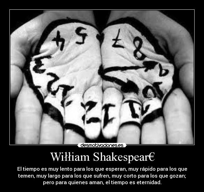 Wiłłiam Shakespear€ - El tiempo es muy lento para los que esperan, muy rápido para los que
temen, muy largo para los que sufren, muy corto para los que gozan;
pero para quienes aman, el tiempo es eternidad.