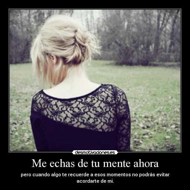 Me echas de tu mente ahora - pero cuando algo te recuerde a esos momentos no podrás evitar acordarte de mi.