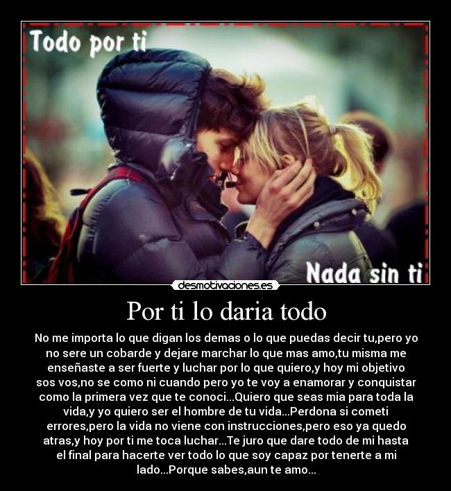 Por ti lo daria todo - No me importa lo que digan los demas o lo que puedas decir tu,pero yo
no sere un cobarde y dejare marchar lo que mas amo,tu misma me
enseñaste a ser fuerte y luchar por lo que quiero,y hoy mi objetivo
sos vos,no se como ni cuando pero yo te voy a enamorar y conquistar
como la primera vez que te conoci...Quiero que seas mia para toda la
vida,y yo quiero ser el hombre de tu vida...Perdona si cometi
errores,pero la vida no viene con instrucciones,pero eso ya quedo
atras,y hoy por ti me toca luchar...Te juro que dare todo de mi hasta
el final para hacerte ver todo lo que soy capaz por tenerte a mi
lado...Porque sabes,aun te amo...