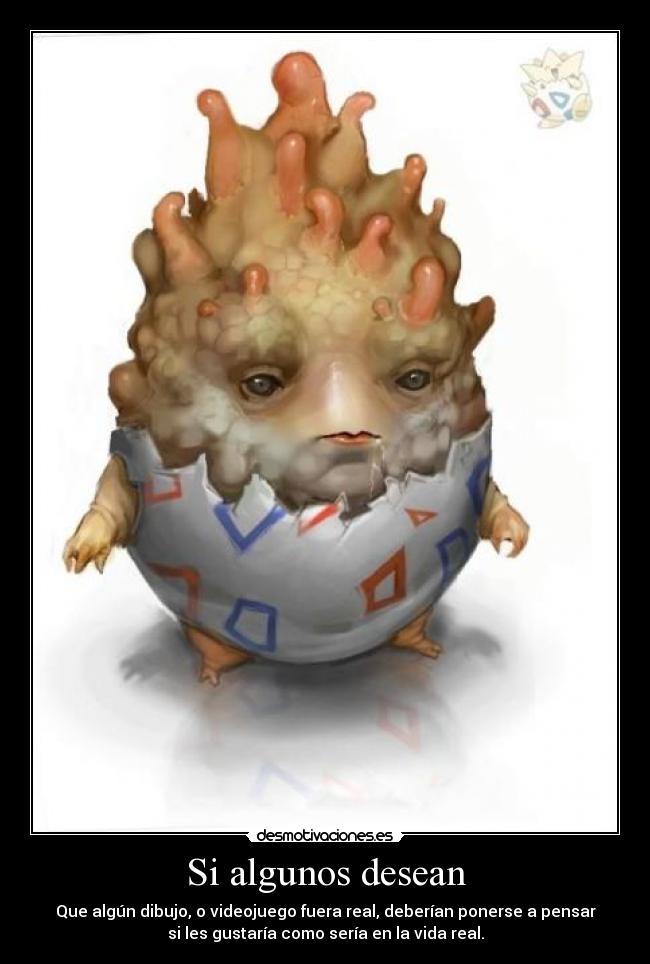 Si algunos desean - Que algún dibujo, o videojuego fuera real, deberían ponerse a pensar
si les gustaría como sería en la vida real.