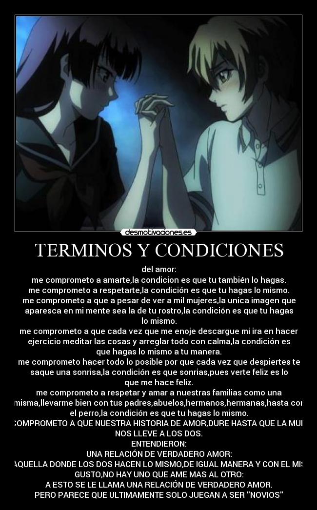 TERMINOS Y CONDICIONES - del amor:
me comprometo a amarte,la condicion es que tu también lo hagas.
me comprometo a respetarte,la condición es que tu hagas lo mismo.
me comprometo a que a pesar de ver a mil mujeres,la unica imagen que
aparesca en mi mente sea la de tu rostro,la condición es que tu hagas
lo mismo.
me comprometo a que cada vez que me enoje descargue mi ira en hacer
ejercicio meditar las cosas y arreglar todo con calma,la condición es
que hagas lo mismo a tu manera.
me comprometo hacer todo lo posible por que cada vez que despiertes te
saque una sonrisa,la condición es que sonrias,pues verte feliz es lo
que me hace feliz.
me comprometo a respetar y amar a nuestras familias como una
misma,llevarme bien con tus padres,abuelos,hermanos,hermanas,hasta con
el perro,la condición es que tu hagas lo mismo.
ME COMPROMETO A QUE NUESTRA HISTORIA DE AMOR,DURE HASTA QUE LA MUERTE
NOS LLEVE A LOS DOS.
ENTENDIERON:
UNA RELACIÓN DE VERDADERO AMOR:
ES AQUELLA DONDE LOS DOS HACEN LO MISMO,DE IGUAL MANERA Y CON EL MISMO
GUSTO,NO HAY UNO QUE AME MAS AL OTRO:
A ESTO SE LE LLAMA UNA RELACIÓN DE VERDADERO AMOR.
PERO PARECE QUE ULTIMAMENTE SOLO JUEGAN A SER NOVIOS
