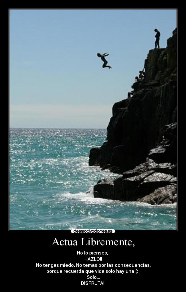 Actua Libremente, - No lo pienses, 
HAZLO!!
No tengas miedo, No temas por las consecuencias,
porque recuerda que vida solo hay una (: ,
Solo...
DISFRUTA!!