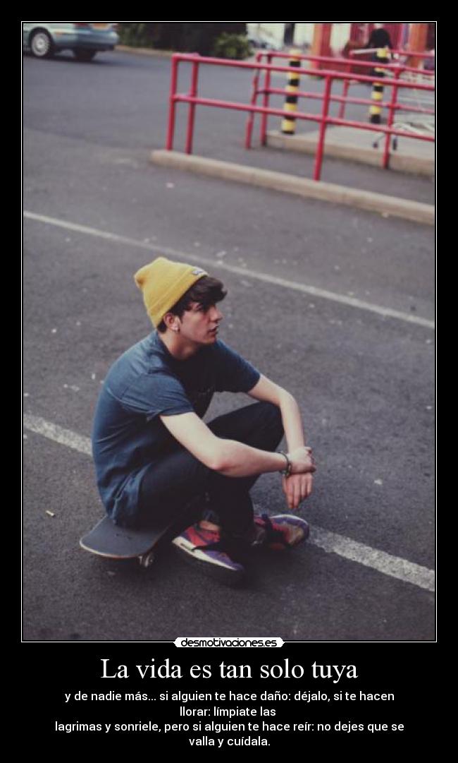 La vida es tan solo tuya - y de nadie más... si alguien te hace daño: déjalo, si te hacen llorar: límpiate las 
lagrimas y sonriele, pero si alguien te hace reír: no dejes que se valla y cuídala.