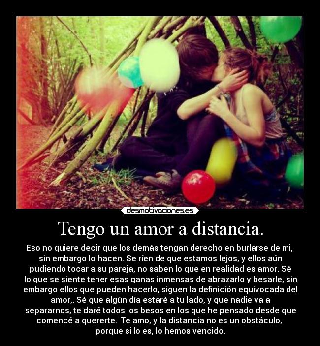 Tengo un amor a distancia. - Eso no quiere decir que los demás tengan derecho en burlarse de mi,
sin embargo lo hacen. Se ríen de que estamos lejos, y ellos aún
pudiendo tocar a su pareja, no saben lo que en realidad es amor. Sé
lo que se siente tener esas ganas inmensas de abrazarlo y besarle, sin
embargo ellos que pueden hacerlo, siguen la definición equivocada del
amor,. Sé que algún día estaré a tu lado, y que nadie va a
separarnos, te daré todos los besos en los que he pensado desde que
comencé a quererte. Te amo, y la distancia no es un obstáculo,
porque si lo es, lo hemos vencido.