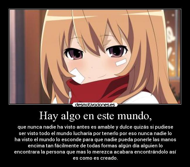 Hay algo en este mundo, - que nunca nadie ha visto antes es amable y dulce quizás si pudiese
ser visto todo el mundo lucharía por tenerlo por eso nunca nadie lo
ha visto el mundo lo esconde para que nadie pueda ponerle las manos
encima tan fácilmente de todas formas algún día alguien lo
encontrara la persona que mas lo merezca acabara encontrándolo así
es como es creado.