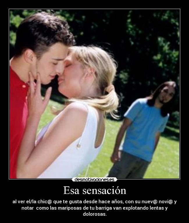 Esa sensación - al ver el/la chic@ que te gusta desde hace años, con su nuev@ novi@ y
notar como las mariposas de tu barriga van explotando lentas y
dolorosas.