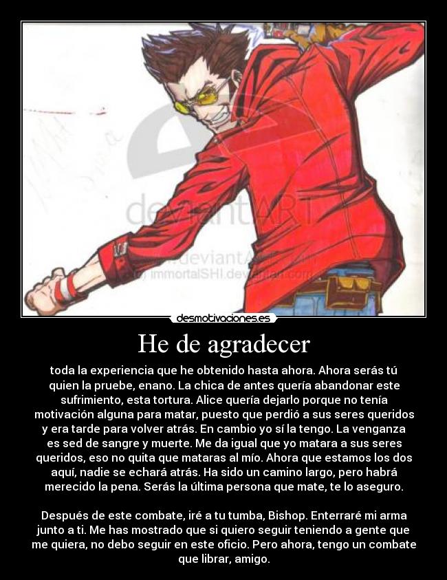 He de agradecer - toda la experiencia que he obtenido hasta ahora. Ahora serás tú
quien la pruebe, enano. La chica de antes quería abandonar este
sufrimiento, esta tortura. Alice quería dejarlo porque no tenía
motivación alguna para matar, puesto que perdió a sus seres queridos
y era tarde para volver atrás. En cambio yo sí la tengo. La venganza
es sed de sangre y muerte. Me da igual que yo matara a sus seres
queridos, eso no quita que mataras al mío. Ahora que estamos los dos
aquí, nadie se echará atrás. Ha sido un camino largo, pero habrá
merecido la pena. Serás la última persona que mate, te lo aseguro.

Después de este combate, iré a tu tumba, Bishop. Enterraré mi arma
junto a ti. Me has mostrado que si quiero seguir teniendo a gente que
me quiera, no debo seguir en este oficio. Pero ahora, tengo un combate
que librar, amigo.