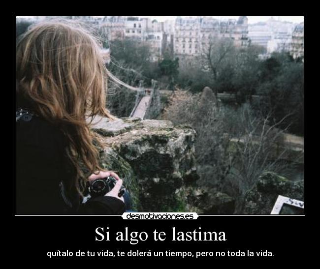 Si algo te lastima - quítalo de tu vida, te dolerá un tiempo, pero no toda la vida.