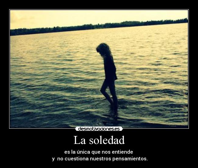 La soledad - es la única que nos entiende
y no cuestiona nuestros pensamientos.