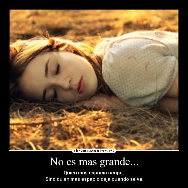 No es mas grande... - Quien mas espacio ocupa, 
Sino quien mas espacio deja cuando se va.