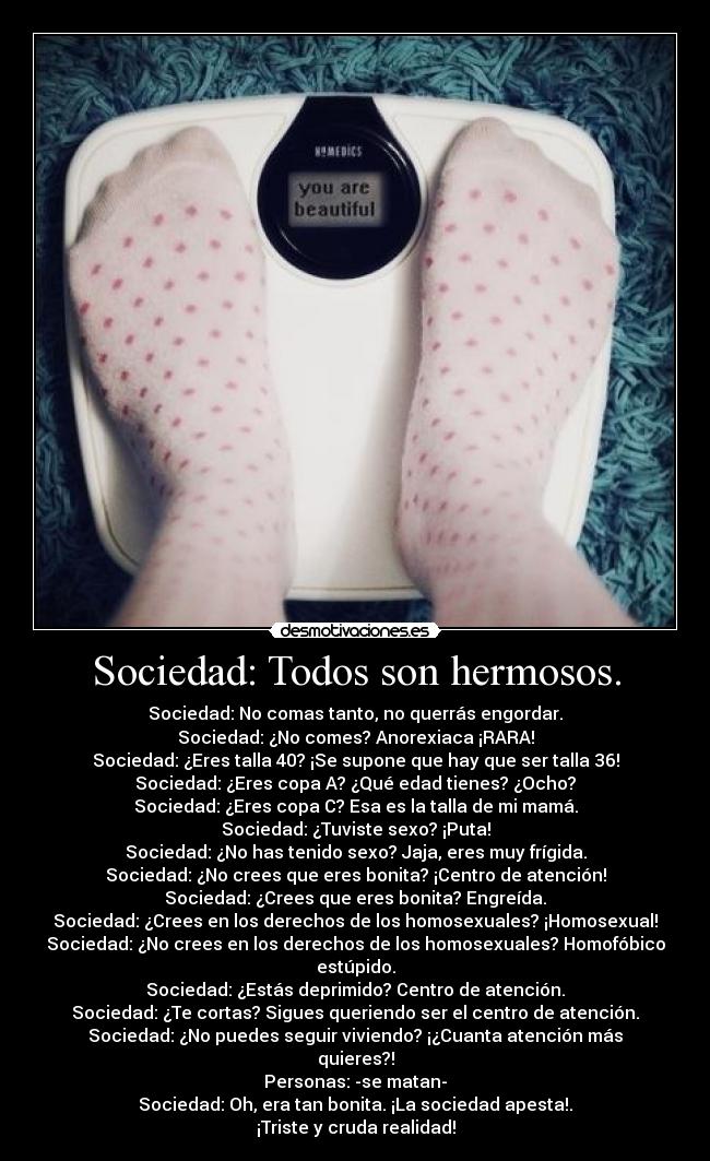 Sociedad: Todos son hermosos. - Sociedad: No comas tanto, no querrás engordar.
Sociedad: ¿No comes? Anorexiaca ¡RARA!
Sociedad: ¿Eres talla 40? ¡Se supone que hay que ser talla 36!
Sociedad: ¿Eres copa A? ¿Qué edad tienes? ¿Ocho?
Sociedad: ¿Eres copa C? Esa es la talla de mi mamá.
Sociedad: ¿Tuviste sexo? ¡Puta!
Sociedad: ¿No has tenido sexo? Jaja, eres muy frígida.
Sociedad: ¿No crees que eres bonita? ¡Centro de atención!
Sociedad: ¿Crees que eres bonita? Engreída.
Sociedad: ¿Crees en los derechos de los homosexuales? ¡Homosexual!
Sociedad: ¿No crees en los derechos de los homosexuales? Homofóbico estúpido.
Sociedad: ¿Estás deprimido? Centro de atención.
Sociedad: ¿Te cortas? Sigues queriendo ser el centro de atención.
Sociedad: ¿No puedes seguir viviendo? ¡¿Cuanta atención más quieres?!
Personas: -se matan-
Sociedad: Oh, era tan bonita. ¡La sociedad apesta!.
¡Triste y cruda realidad!