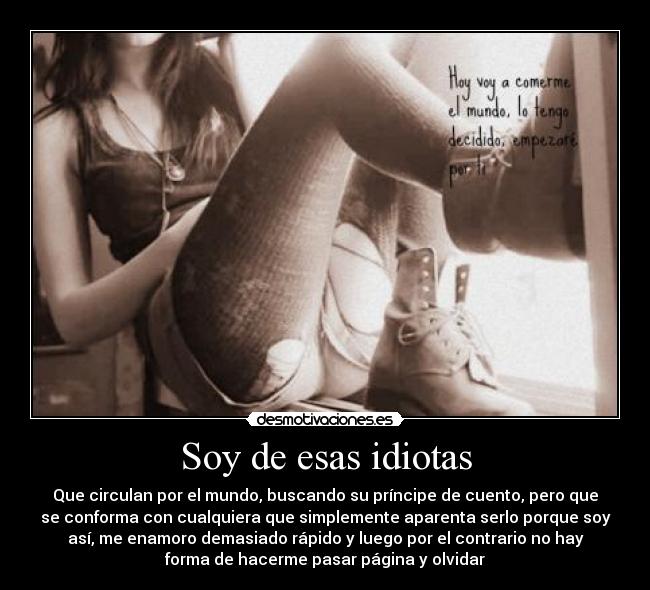 Soy de esas idiotas - Que circulan por el mundo, buscando su príncipe de cuento, pero que
se conforma con cualquiera que simplemente aparenta serlo porque soy
así, me enamoro demasiado rápido y luego por el contrario no hay
forma de hacerme pasar página y olvidar♥