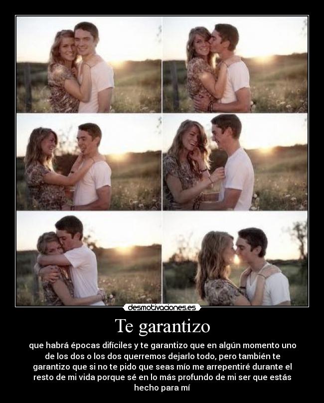 Te garantizo - que habrá épocas difíciles y te garantizo que en algún momento uno
de los dos o los dos querremos dejarlo todo, pero también te
garantizo que si no te pido que seas mío me arrepentiré durante el
resto de mi vida porque sé en lo más profundo de mi ser que estás
hecho para mí
