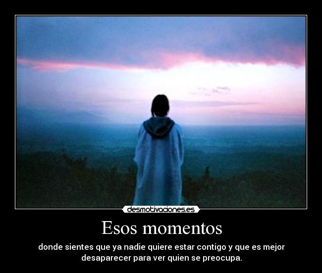 Esos momentos - donde sientes que ya nadie quiere estar contigo y que es mejor
desaparecer para ver quien se preocupa.