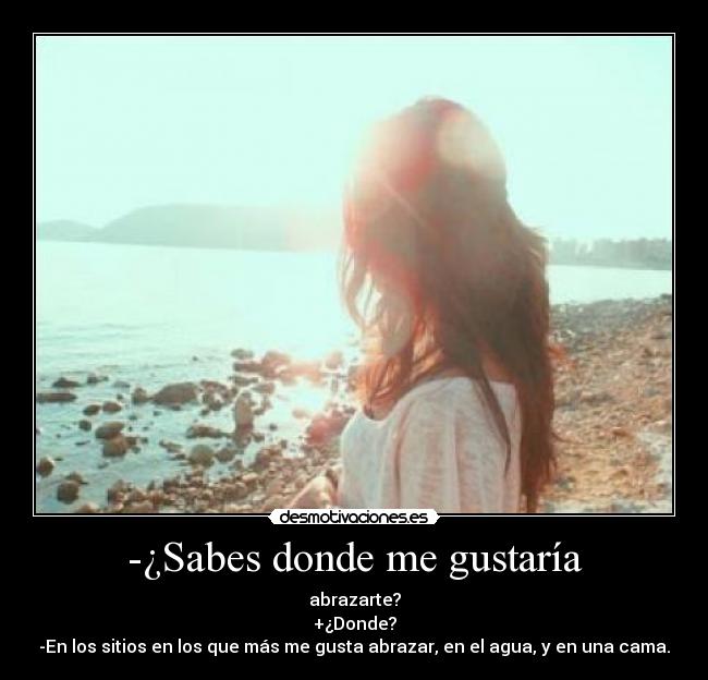 -¿Sabes donde me gustaría - abrazarte?
+¿Donde?
-En los sitios en los que más me gusta abrazar, en el agua, y en una cama.