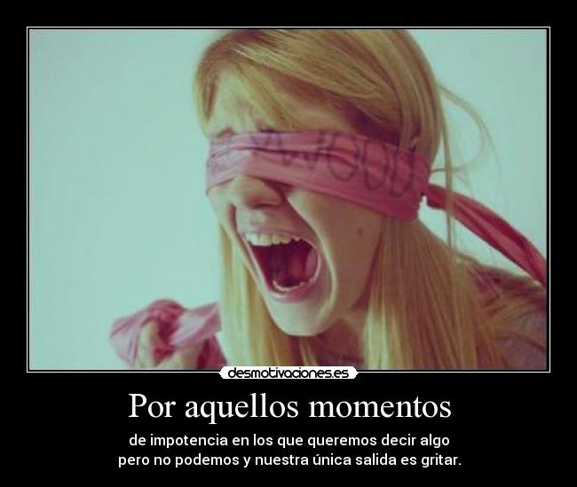Por aquellos momentos - de impotencia en los que queremos decir algo
pero no podemos y nuestra única salida es gritar.