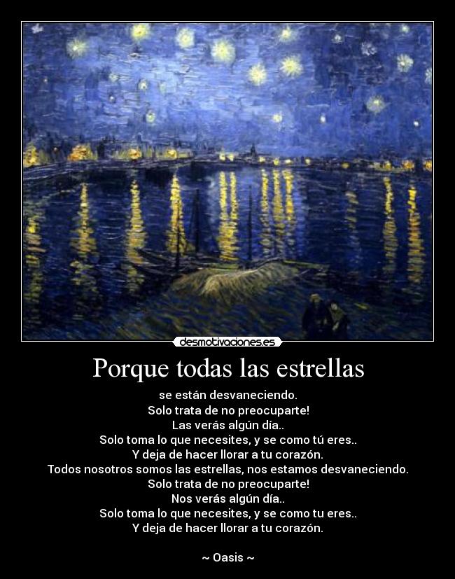 Porque todas las estrellas - se están desvaneciendo.
Solo trata de no preocuparte!
Las verás algún día..
Solo toma lo que necesites, y se como tú eres..
Y deja de hacer llorar a tu corazón.
Todos nosotros somos las estrellas, nos estamos desvaneciendo.
Solo trata de no preocuparte!
Nos verás algún día..
Solo toma lo que necesites, y se como tu eres..
Y deja de hacer llorar a tu corazón.
♥
~ Oasis ~