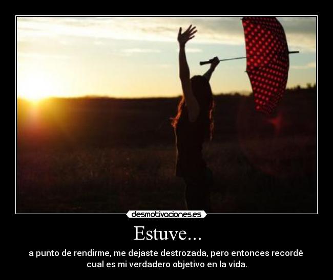 Estuve... - a punto de rendirme, me dejaste destrozada, pero entonces recordé 
cual es mi verdadero objetivo en la vida.
