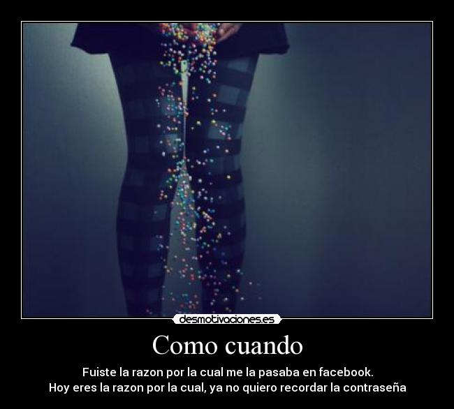 Como cuando - Fuiste la razon por la cual me la pasaba en facebook.
Hoy eres la razon por la cual, ya no quiero recordar la contraseña