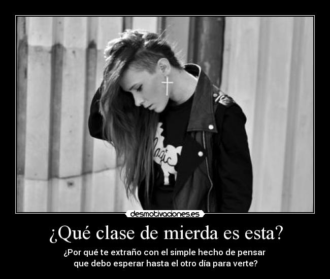 ¿Qué clase de mierda es esta? - ¿Por qué te extraño con el simple hecho de pensar 
que debo esperar hasta el otro día para verte?